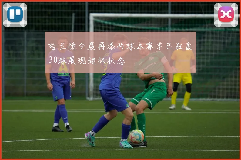 哈兰德今晨再添两球本赛季已狂轰30球展现超级状态
