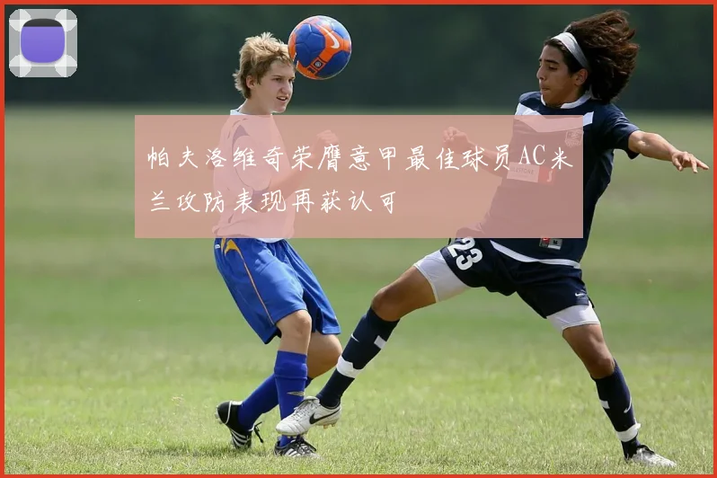 帕夫洛维奇荣膺意甲最佳球员AC米兰攻防表现再获认可