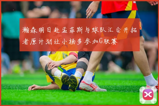 瀚森明日赴孟菲斯与球队汇合开拓者原计划让小杨多参加G联赛