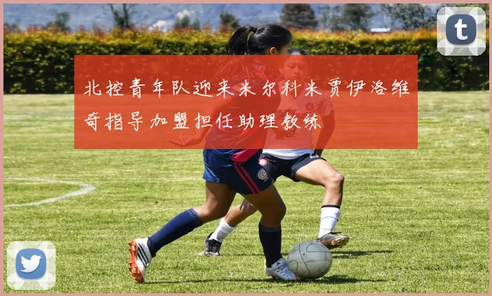 北控青年队迎来米尔科米贾伊洛维奇指导加盟担任助理教练