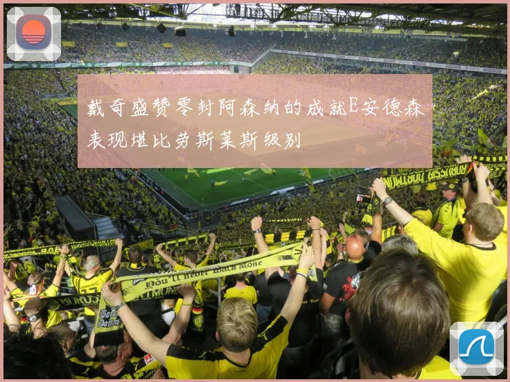 戴奇盛赞零封阿森纳的成就E安德森表现堪比劳斯莱斯级别