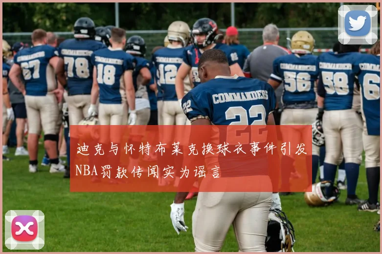 迪克与怀特布莱克换球衣事件引发NBA罚款传闻实为谣言