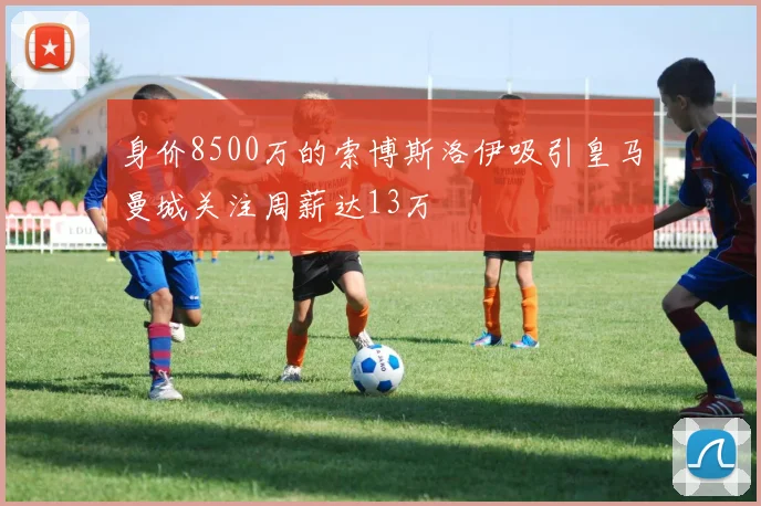 身价8500万的索博斯洛伊吸引皇马曼城关注周薪达13万