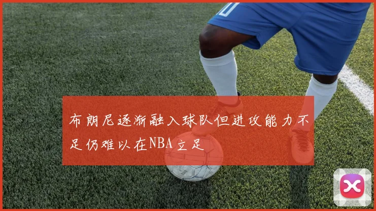 布朗尼逐渐融入球队但进攻能力不足仍难以在NBA立足