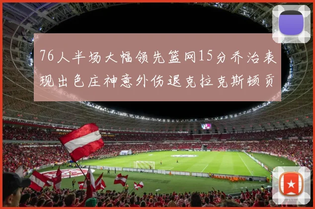 76人半场大幅领先篮网15分乔治表现出色庄神意外伤退克拉克斯顿贡献12分