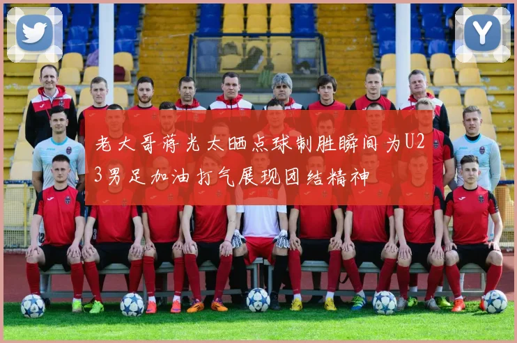 老大哥蒋光太晒点球制胜瞬间为U23男足加油打气展现团结精神