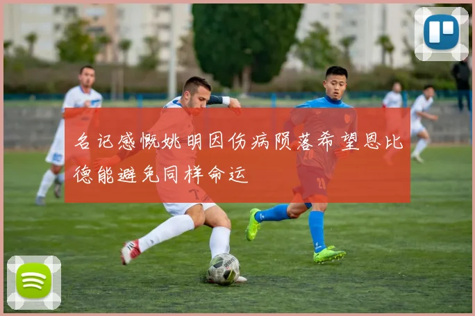 名记感慨姚明因伤病陨落希望恩比德能避免同样命运