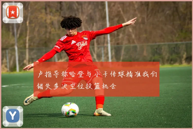 卢指导称哈登与小卡传球精准我们错失多次空位投篮机会