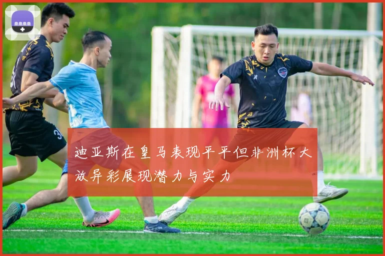 迪亚斯在皇马表现平平但非洲杯大放异彩展现潜力与实力