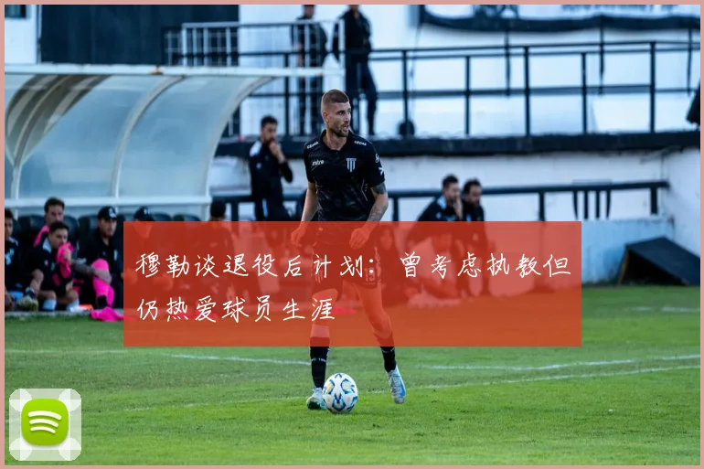 穆勒谈退役后计划：曾考虑执教但仍热爱球员生涯