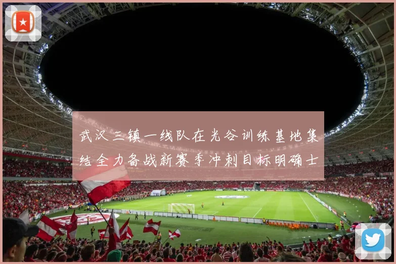 武汉三镇一线队在光谷训练基地集结全力备战新赛季冲刺目标明确士气高涨