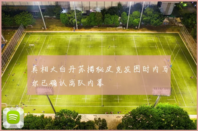 真相大白丹苏揭秘皮克发图时内马尔已确认离队内幕