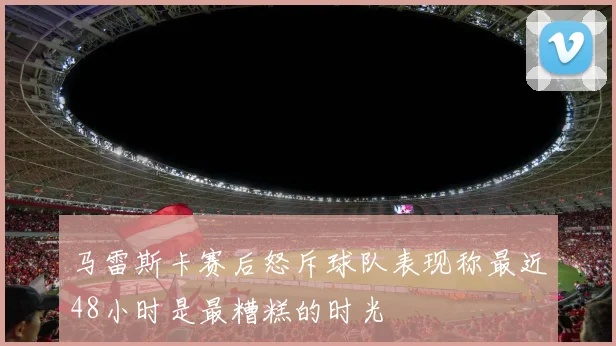 马雷斯卡赛后怒斥球队表现称最近48小时是最糟糕的时光