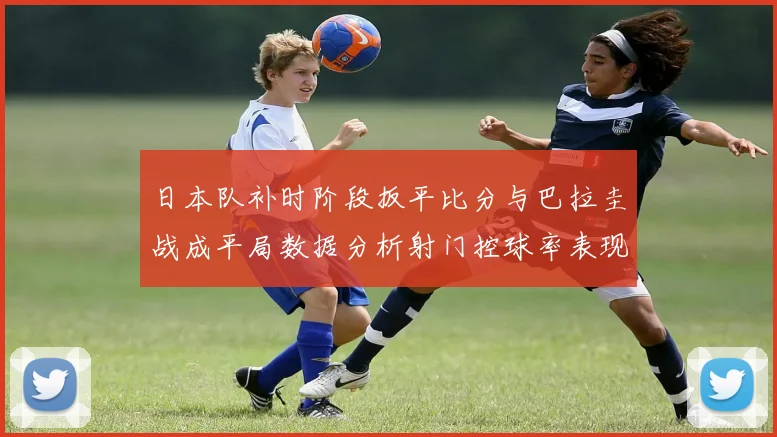 日本队补时阶段扳平比分与巴拉圭战成平局数据分析射门控球率表现突出