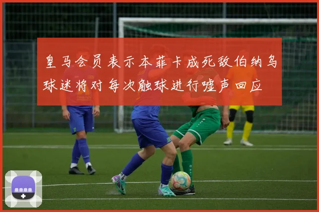 皇马会员表示本菲卡成死敌伯纳乌球迷将对每次触球进行嘘声回应