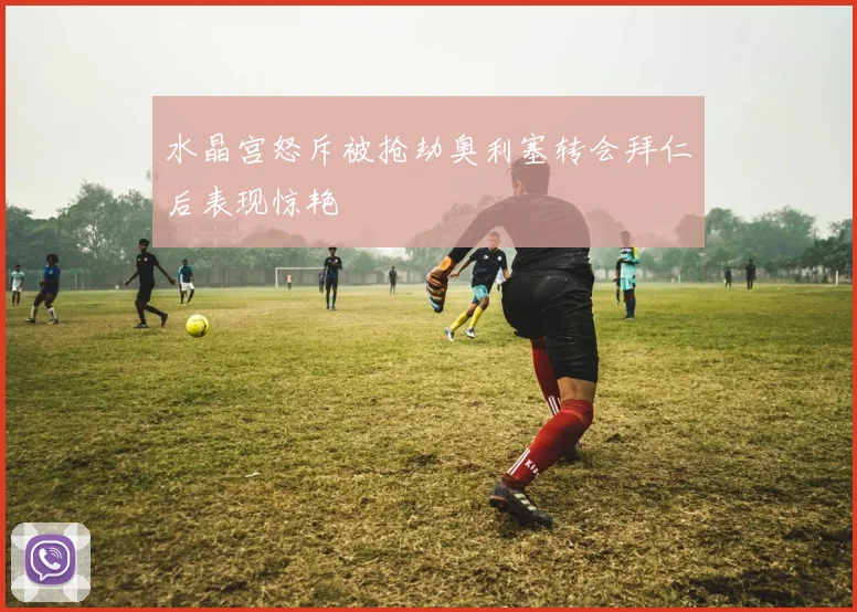水晶宫怒斥被抢劫奥利塞转会拜仁后表现惊艳