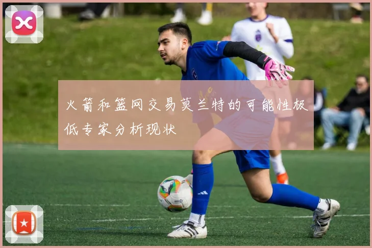火箭和篮网交易莫兰特的可能性极低专家分析现状