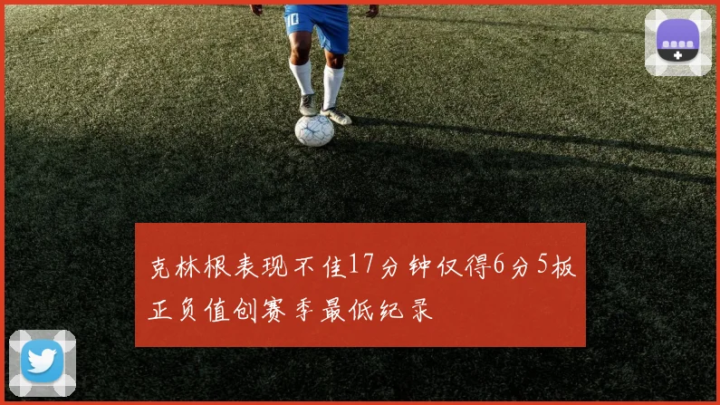 克林根表现不佳17分钟仅得6分5板正负值创赛季最低纪录