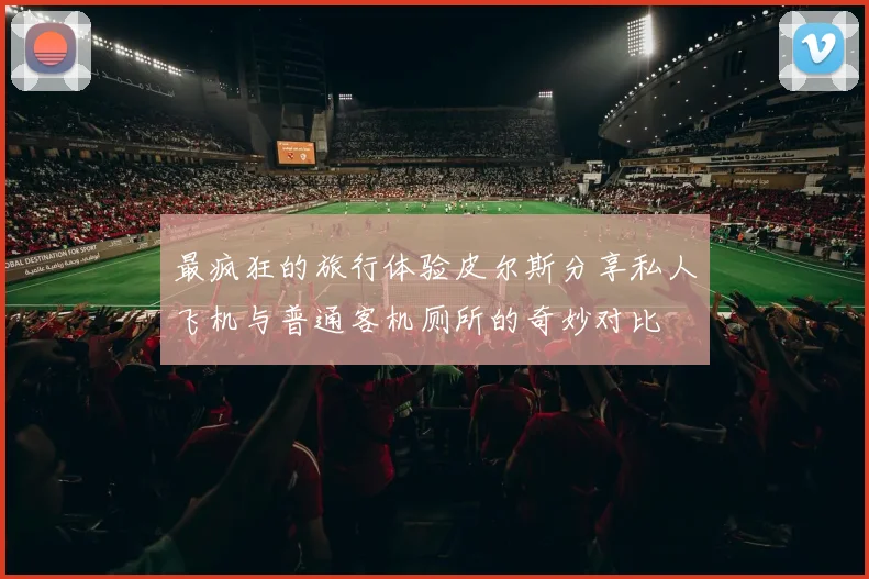 最疯狂的旅行体验皮尔斯分享私人飞机与普通客机厕所的奇妙对比