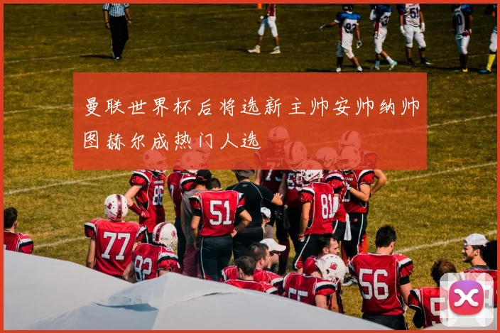 曼联世界杯后将选新主帅安帅纳帅图赫尔成热门人选