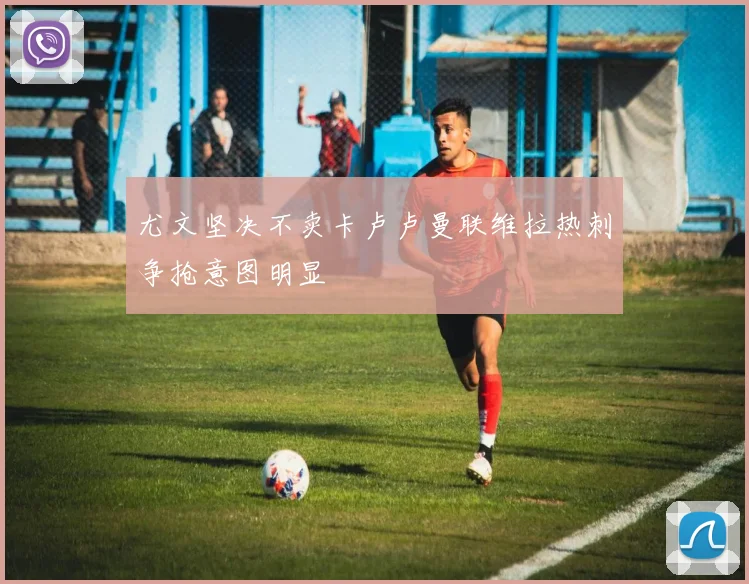 尤文坚决不卖卡卢卢曼联维拉热刺争抢意图明显