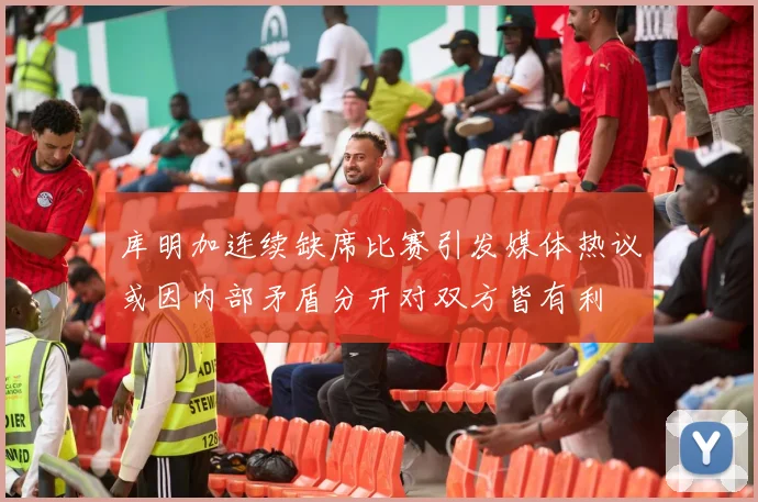 库明加连续缺席比赛引发媒体热议或因内部矛盾分开对双方皆有利