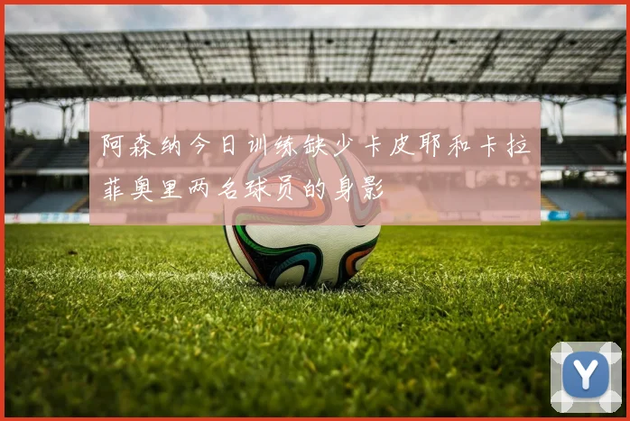 阿森纳今日训练缺少卡皮耶和卡拉菲奥里两名球员的身影