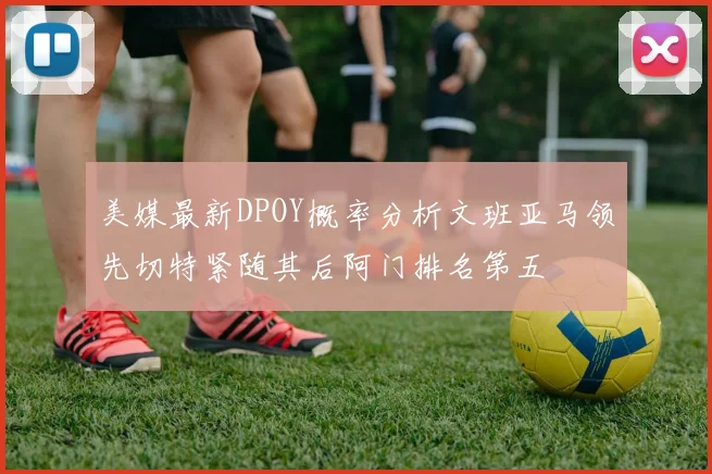 美媒最新DPOY概率分析文班亚马领先切特紧随其后阿门排名第五