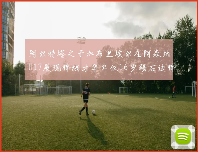 阿尔特塔之子加布里埃尔在阿森纳U17展现锋线才华年仅16岁踢右边锋