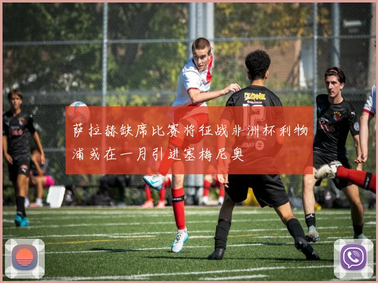 萨拉赫缺席比赛将征战非洲杯利物浦或在一月引进塞梅尼奥