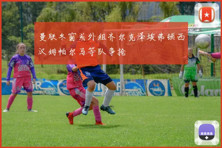 曼联冬窗或外租齐尔克泽埃弗顿西汉姆帕尔马等队争抢