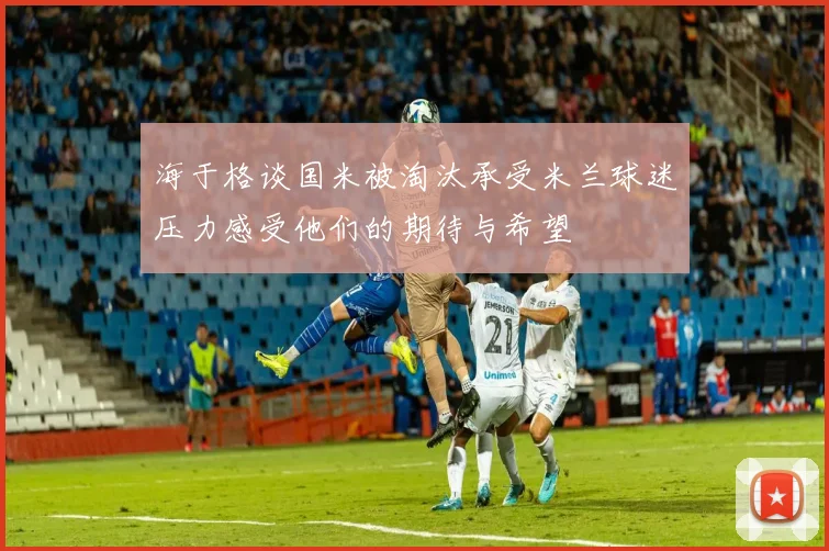海于格谈国米被淘汰承受米兰球迷压力感受他们的期待与希望
