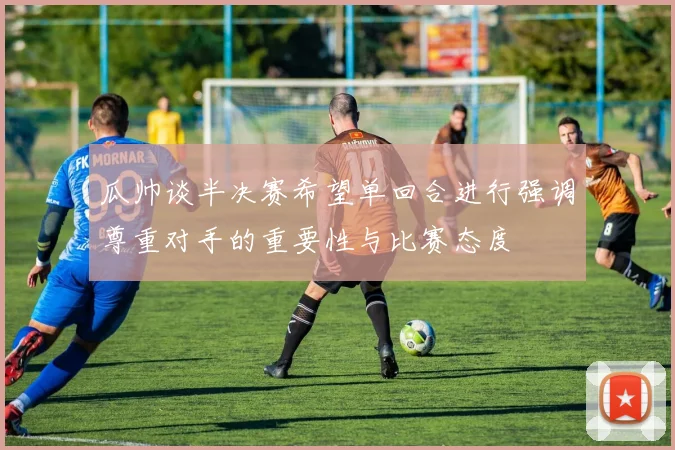 瓜帅谈半决赛希望单回合进行强调尊重对手的重要性与比赛态度