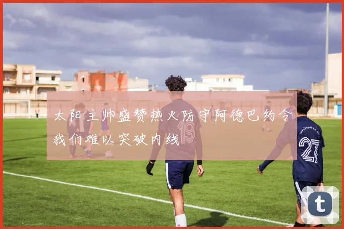 太阳主帅盛赞热火防守阿德巴约令我们难以突破内线