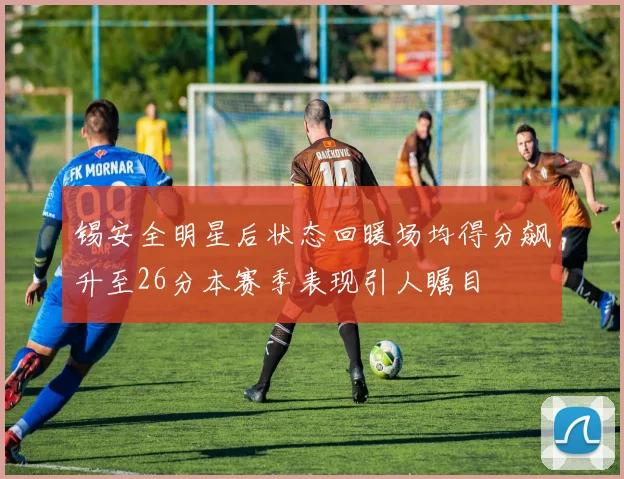 锡安全明星后状态回暖场均得分飙升至26分本赛季表现引人瞩目