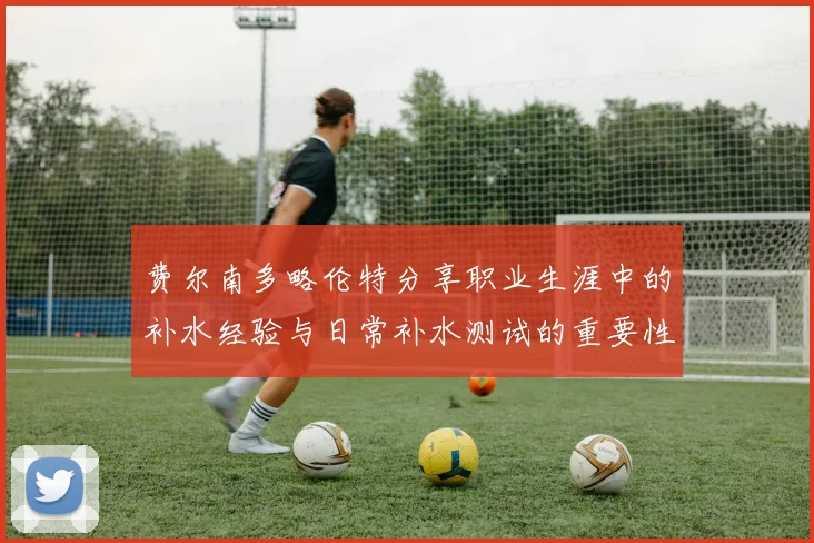 费尔南多略伦特分享职业生涯中的补水经验与日常补水测试的重要性
