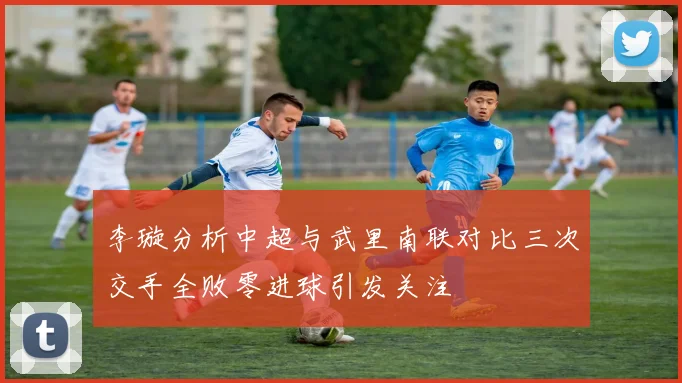 李璇分析中超与武里南联对比三次交手全败零进球引发关注