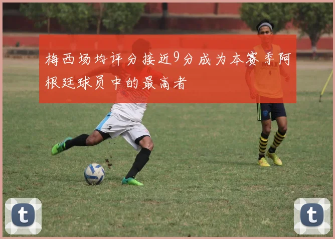 梅西场均评分接近9分成为本赛季阿根廷球员中的最高者