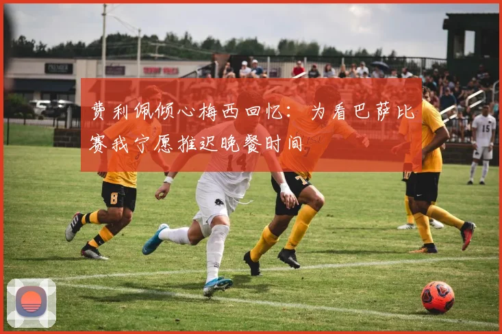 费利佩倾心梅西回忆：为看巴萨比赛我宁愿推迟晚餐时间