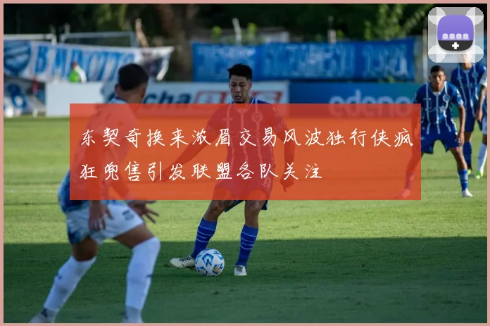 东契奇换来浓眉交易风波独行侠疯狂兜售引发联盟各队关注